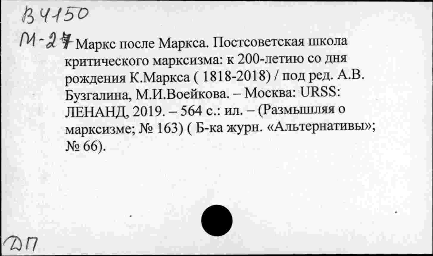 ﻿Ц ЧГьо
Маркс после Маркса. Постсоветская школа критического марксизма: к 200-летию со дня рождения К.Маркса ( 1818-2018) / под ред. А.В. Бузгалина, М.И.Воейкова. - Москва: URSS: ЛЕНАНД, 2019. - 564 с.: ил. - (Размышляя о марксизме; № 163) ( Б-ка журн. «Альтернативы»; № 66).
^>/7